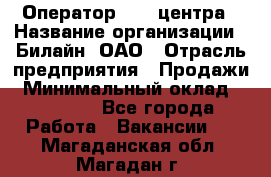 Оператор Call-центра › Название организации ­ Билайн, ОАО › Отрасль предприятия ­ Продажи › Минимальный оклад ­ 15 000 - Все города Работа » Вакансии   . Магаданская обл.,Магадан г.